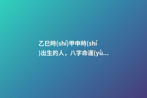 乙巳時(shí)甲申時(shí)出生的人，八字命運(yùn)如何？
